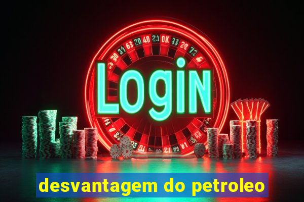 desvantagem do petroleo